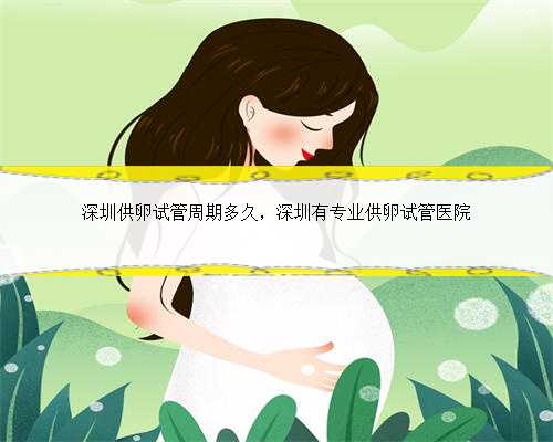 深圳供卵试管周期多久，深圳有专业供卵试管医院