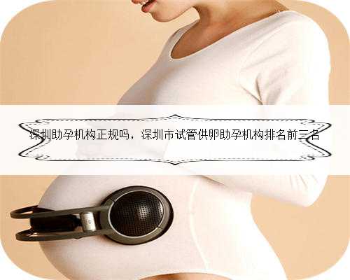 深圳助孕机构正规吗，深圳市试管供卵助孕机构排名前三名