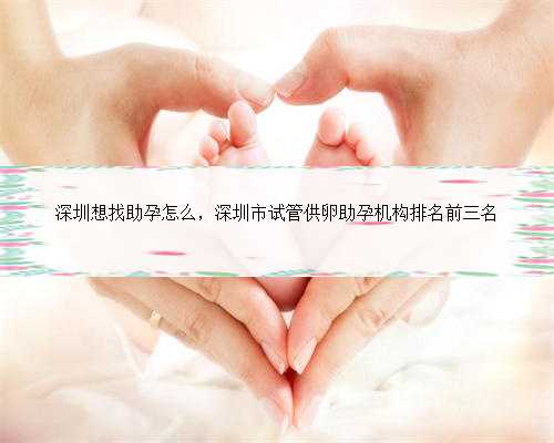 深圳想找助孕怎么，深圳市试管供卵助孕机构排名前三名