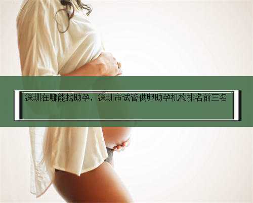 深圳在哪能找助孕，深圳市试管供卵助孕机构排名前三名