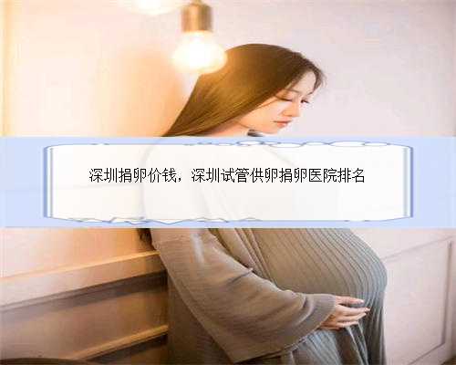 深圳捐卵价钱，深圳试管供卵捐卵医院排名
