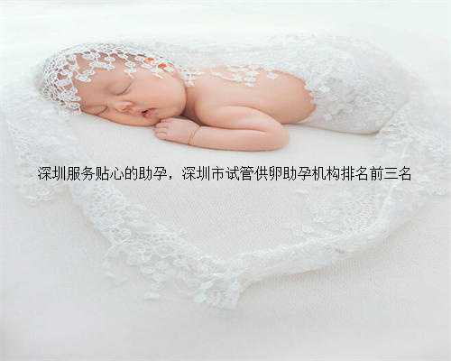 深圳服务贴心的助孕，深圳市试管供卵助孕机构排名前三名