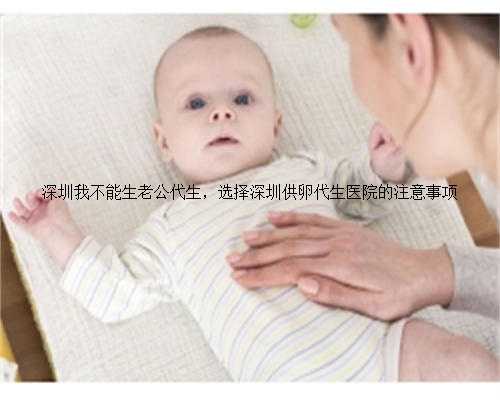 深圳我不能生老公代生，选择深圳供卵代生医院的注意事项