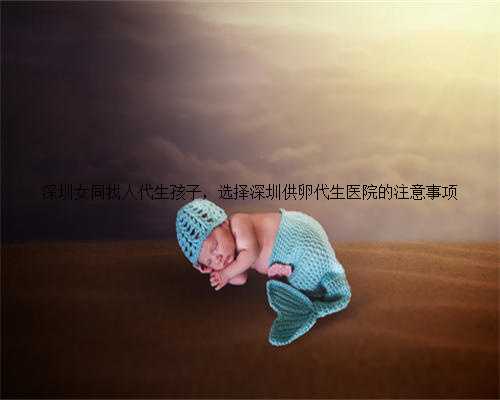 深圳女同找人代生孩子，选择深圳供卵代生医院的注意事项