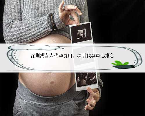 深圳找女人代孕费用，深圳代孕中心排名