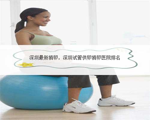 深圳最新捐卵，深圳试管供卵捐卵医院排名