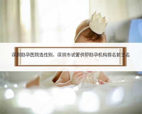 深圳助孕医院选性别，深圳市试管供卵助孕机构排名前三名