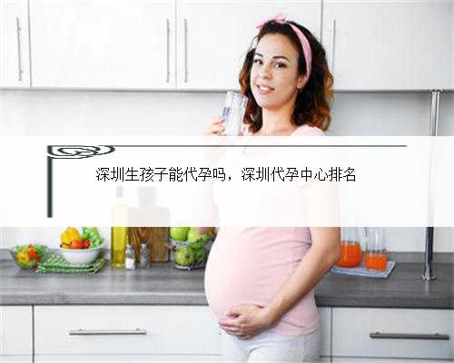 深圳生孩子能代孕吗，深圳代孕中心排名