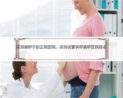 深圳捐卵子的正规医院，深圳试管供卵捐卵医院排名