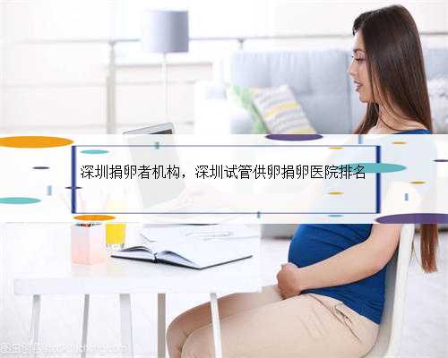 深圳捐卵者机构，深圳试管供卵捐卵医院排名