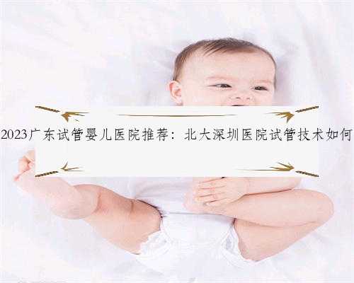 2023广东试管婴儿医院推荐：北大深圳医院试管技术如何