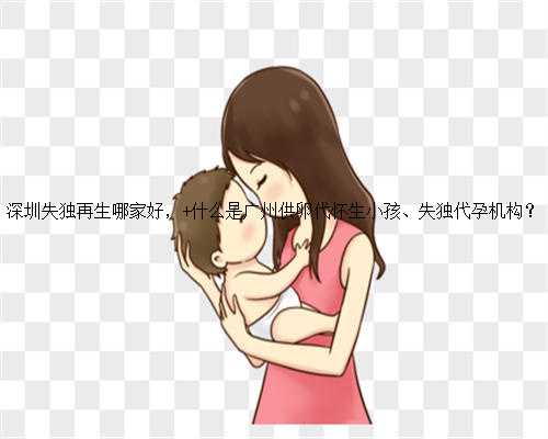 深圳失独再生哪家好， 什么是广州供卵代怀生小孩、失独代孕机构？