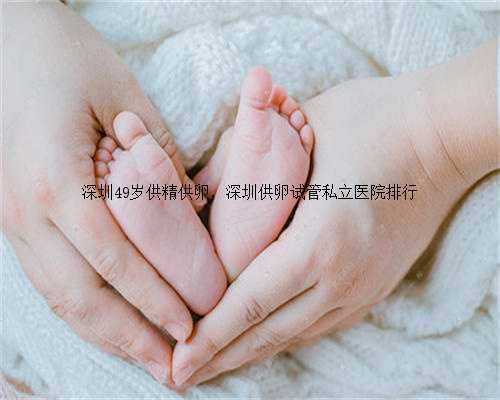 深圳49岁供精供卵，深圳供卵试管私立医院排行